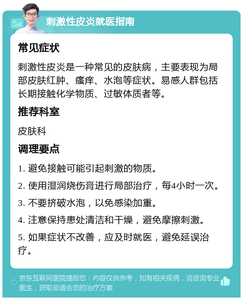 刺激性皮炎就医指南 常见症状 刺激性皮炎是一种常见的皮肤病，主要表现为局部皮肤红肿、瘙痒、水泡等症状。易感人群包括长期接触化学物质、过敏体质者等。 推荐科室 皮肤科 调理要点 1. 避免接触可能引起刺激的物质。 2. 使用湿润烧伤膏进行局部治疗，每4小时一次。 3. 不要挤破水泡，以免感染加重。 4. 注意保持患处清洁和干燥，避免摩擦刺激。 5. 如果症状不改善，应及时就医，避免延误治疗。