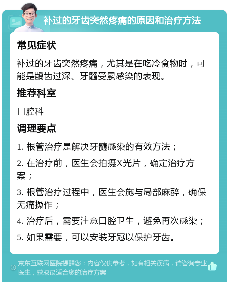 补过的牙齿突然疼痛的原因和治疗方法 常见症状 补过的牙齿突然疼痛，尤其是在吃冷食物时，可能是龋齿过深、牙髓受累感染的表现。 推荐科室 口腔科 调理要点 1. 根管治疗是解决牙髓感染的有效方法； 2. 在治疗前，医生会拍摄X光片，确定治疗方案； 3. 根管治疗过程中，医生会施与局部麻醉，确保无痛操作； 4. 治疗后，需要注意口腔卫生，避免再次感染； 5. 如果需要，可以安装牙冠以保护牙齿。