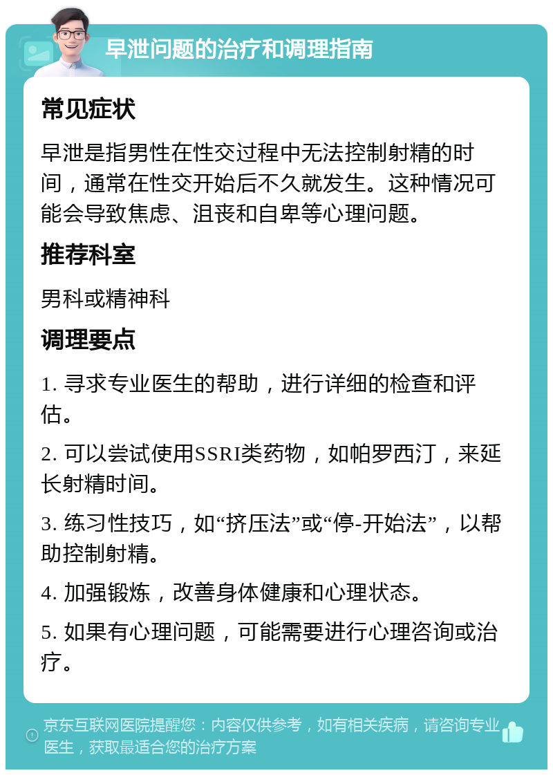 早泄问题的治疗和调理指南 常见症状 早泄是指男性在性交过程中无法控制射精的时间，通常在性交开始后不久就发生。这种情况可能会导致焦虑、沮丧和自卑等心理问题。 推荐科室 男科或精神科 调理要点 1. 寻求专业医生的帮助，进行详细的检查和评估。 2. 可以尝试使用SSRI类药物，如帕罗西汀，来延长射精时间。 3. 练习性技巧，如“挤压法”或“停-开始法”，以帮助控制射精。 4. 加强锻炼，改善身体健康和心理状态。 5. 如果有心理问题，可能需要进行心理咨询或治疗。