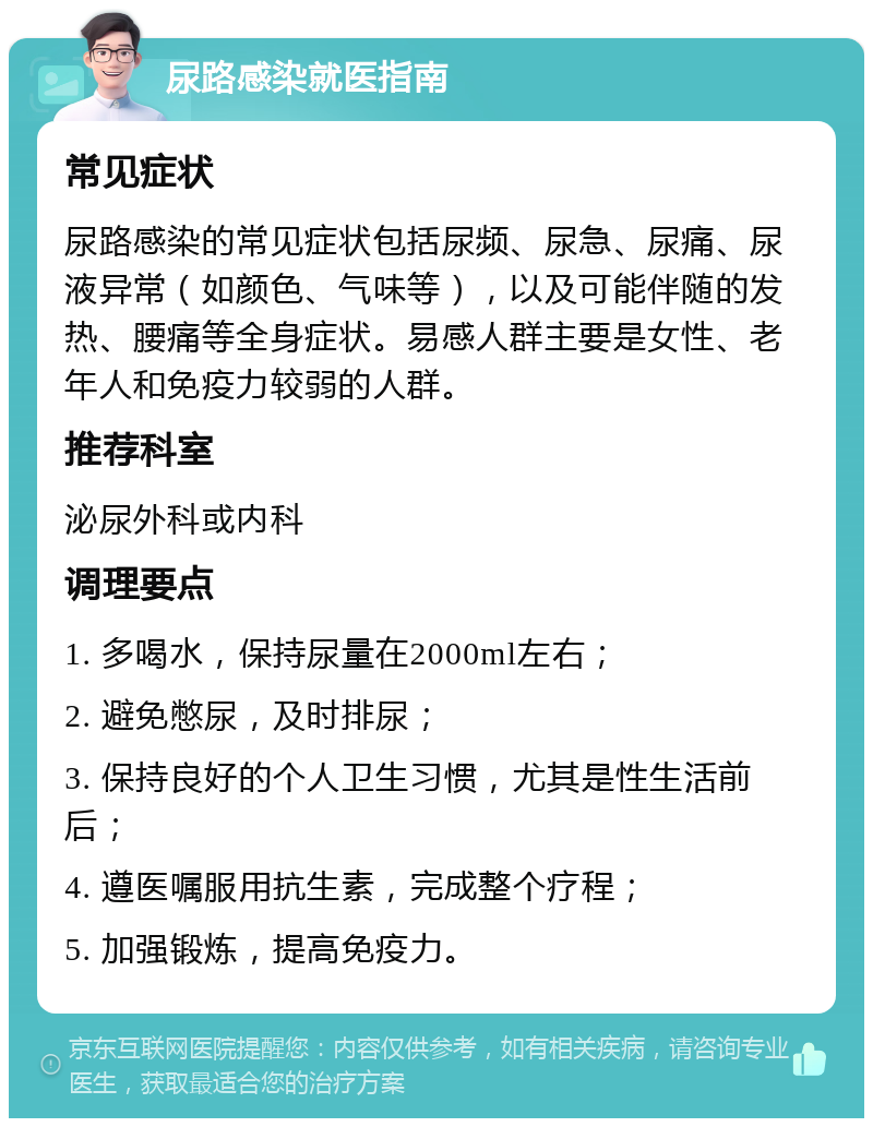 尿路感染就医指南 常见症状 尿路感染的常见症状包括尿频、尿急、尿痛、尿液异常（如颜色、气味等），以及可能伴随的发热、腰痛等全身症状。易感人群主要是女性、老年人和免疫力较弱的人群。 推荐科室 泌尿外科或内科 调理要点 1. 多喝水，保持尿量在2000ml左右； 2. 避免憋尿，及时排尿； 3. 保持良好的个人卫生习惯，尤其是性生活前后； 4. 遵医嘱服用抗生素，完成整个疗程； 5. 加强锻炼，提高免疫力。