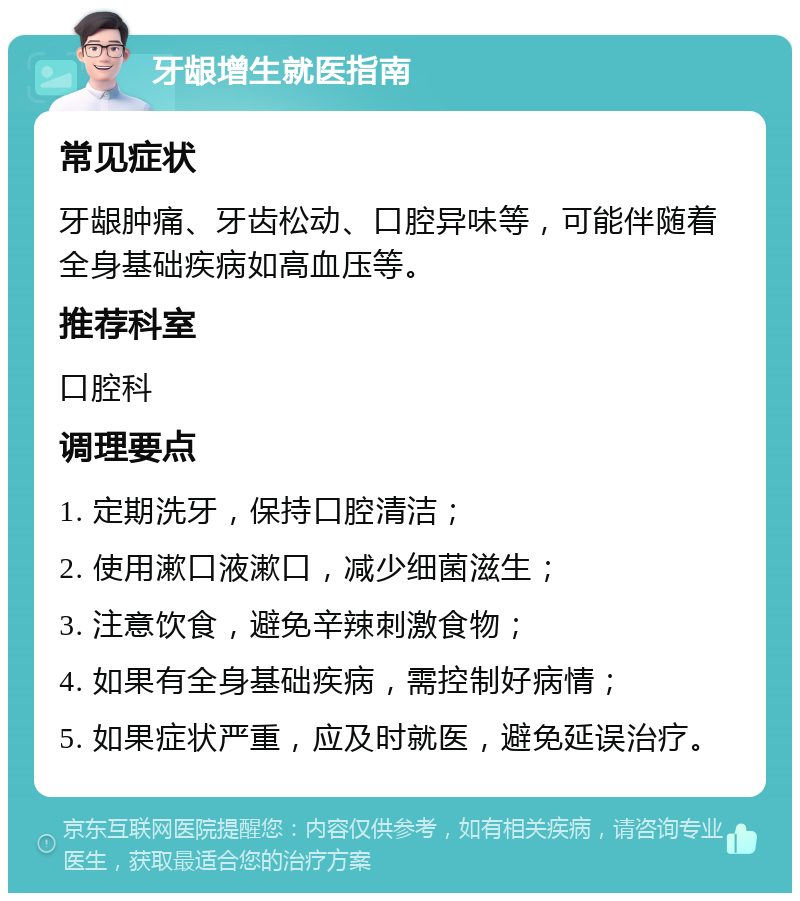 牙龈增生就医指南 常见症状 牙龈肿痛、牙齿松动、口腔异味等，可能伴随着全身基础疾病如高血压等。 推荐科室 口腔科 调理要点 1. 定期洗牙，保持口腔清洁； 2. 使用漱口液漱口，减少细菌滋生； 3. 注意饮食，避免辛辣刺激食物； 4. 如果有全身基础疾病，需控制好病情； 5. 如果症状严重，应及时就医，避免延误治疗。