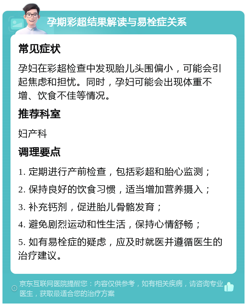 孕期彩超结果解读与易栓症关系 常见症状 孕妇在彩超检查中发现胎儿头围偏小，可能会引起焦虑和担忧。同时，孕妇可能会出现体重不增、饮食不佳等情况。 推荐科室 妇产科 调理要点 1. 定期进行产前检查，包括彩超和胎心监测； 2. 保持良好的饮食习惯，适当增加营养摄入； 3. 补充钙剂，促进胎儿骨骼发育； 4. 避免剧烈运动和性生活，保持心情舒畅； 5. 如有易栓症的疑虑，应及时就医并遵循医生的治疗建议。