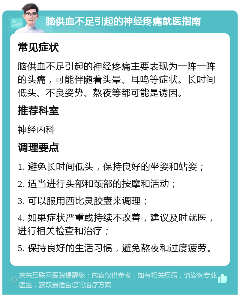 脑供血不足引起的神经疼痛就医指南 常见症状 脑供血不足引起的神经疼痛主要表现为一阵一阵的头痛，可能伴随着头晕、耳鸣等症状。长时间低头、不良姿势、熬夜等都可能是诱因。 推荐科室 神经内科 调理要点 1. 避免长时间低头，保持良好的坐姿和站姿； 2. 适当进行头部和颈部的按摩和活动； 3. 可以服用西比灵胶囊来调理； 4. 如果症状严重或持续不改善，建议及时就医，进行相关检查和治疗； 5. 保持良好的生活习惯，避免熬夜和过度疲劳。