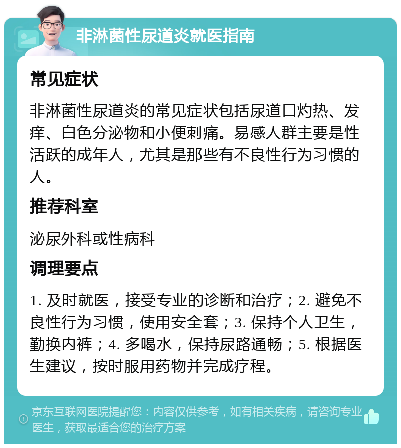 非淋菌性尿道炎就医指南 常见症状 非淋菌性尿道炎的常见症状包括尿道口灼热、发痒、白色分泌物和小便刺痛。易感人群主要是性活跃的成年人，尤其是那些有不良性行为习惯的人。 推荐科室 泌尿外科或性病科 调理要点 1. 及时就医，接受专业的诊断和治疗；2. 避免不良性行为习惯，使用安全套；3. 保持个人卫生，勤换内裤；4. 多喝水，保持尿路通畅；5. 根据医生建议，按时服用药物并完成疗程。