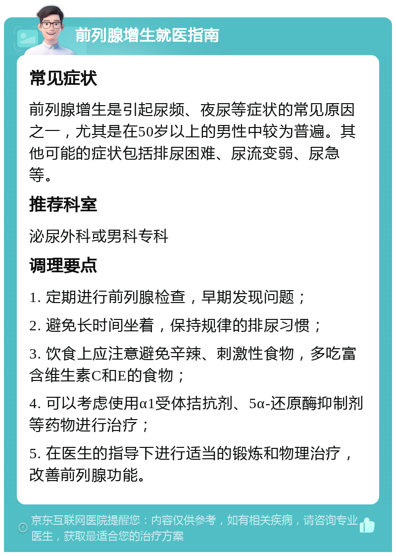 前列腺增生就医指南 常见症状 前列腺增生是引起尿频、夜尿等症状的常见原因之一，尤其是在50岁以上的男性中较为普遍。其他可能的症状包括排尿困难、尿流变弱、尿急等。 推荐科室 泌尿外科或男科专科 调理要点 1. 定期进行前列腺检查，早期发现问题； 2. 避免长时间坐着，保持规律的排尿习惯； 3. 饮食上应注意避免辛辣、刺激性食物，多吃富含维生素C和E的食物； 4. 可以考虑使用α1受体拮抗剂、5α-还原酶抑制剂等药物进行治疗； 5. 在医生的指导下进行适当的锻炼和物理治疗，改善前列腺功能。