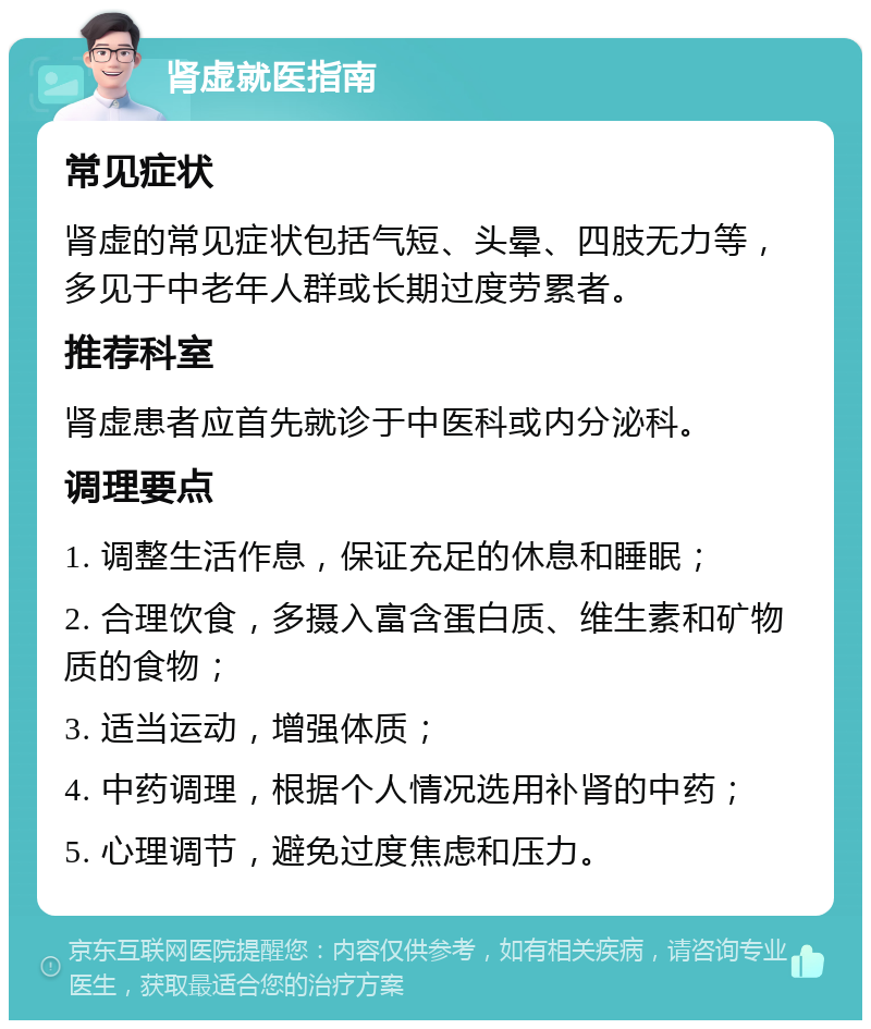 肾虚就医指南 常见症状 肾虚的常见症状包括气短、头晕、四肢无力等，多见于中老年人群或长期过度劳累者。 推荐科室 肾虚患者应首先就诊于中医科或内分泌科。 调理要点 1. 调整生活作息，保证充足的休息和睡眠； 2. 合理饮食，多摄入富含蛋白质、维生素和矿物质的食物； 3. 适当运动，增强体质； 4. 中药调理，根据个人情况选用补肾的中药； 5. 心理调节，避免过度焦虑和压力。