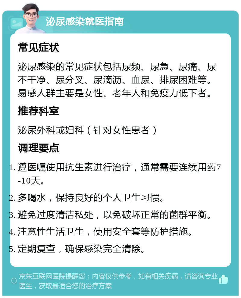 泌尿感染就医指南 常见症状 泌尿感染的常见症状包括尿频、尿急、尿痛、尿不干净、尿分叉、尿滴沥、血尿、排尿困难等。易感人群主要是女性、老年人和免疫力低下者。 推荐科室 泌尿外科或妇科（针对女性患者） 调理要点 遵医嘱使用抗生素进行治疗，通常需要连续用药7-10天。 多喝水，保持良好的个人卫生习惯。 避免过度清洁私处，以免破坏正常的菌群平衡。 注意性生活卫生，使用安全套等防护措施。 定期复查，确保感染完全清除。