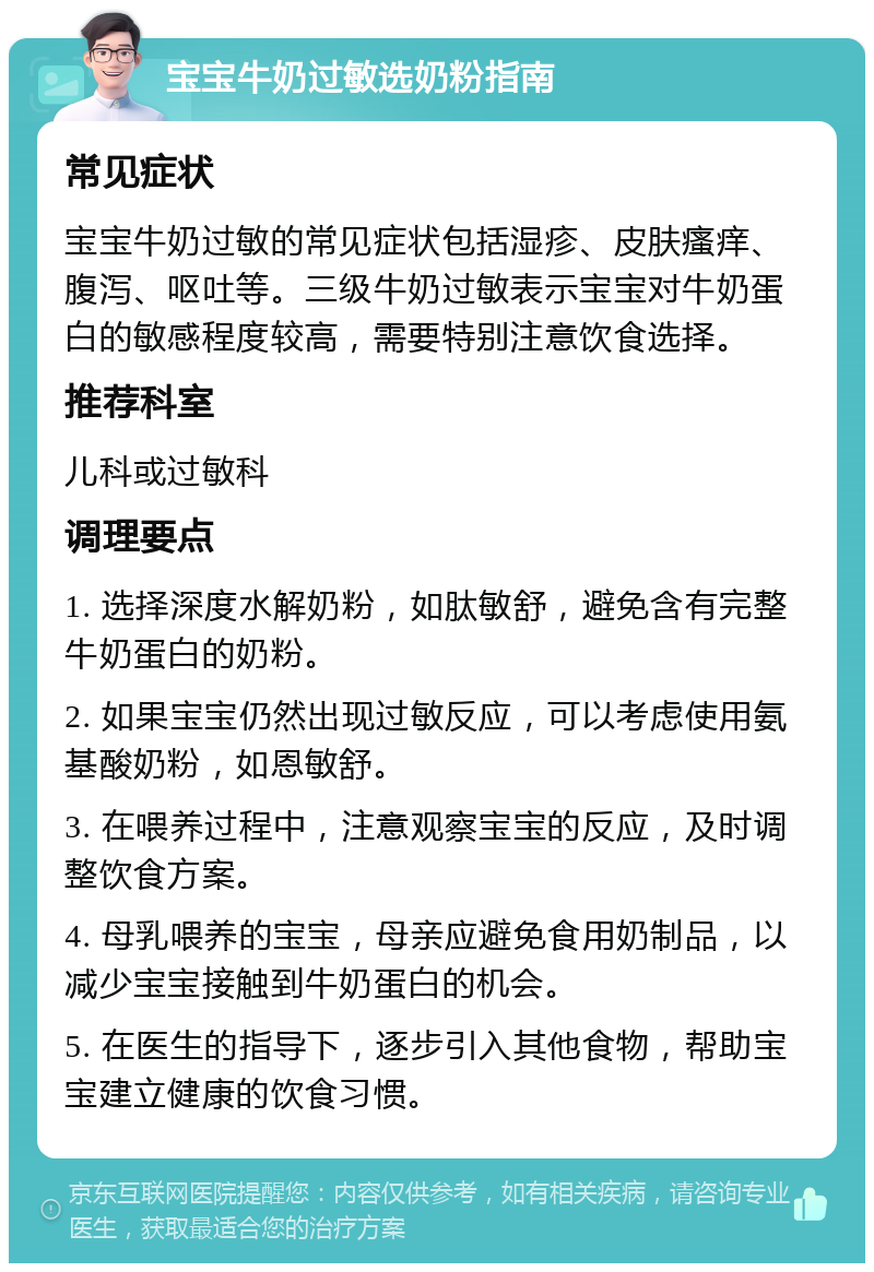 宝宝牛奶过敏选奶粉指南 常见症状 宝宝牛奶过敏的常见症状包括湿疹、皮肤瘙痒、腹泻、呕吐等。三级牛奶过敏表示宝宝对牛奶蛋白的敏感程度较高，需要特别注意饮食选择。 推荐科室 儿科或过敏科 调理要点 1. 选择深度水解奶粉，如肽敏舒，避免含有完整牛奶蛋白的奶粉。 2. 如果宝宝仍然出现过敏反应，可以考虑使用氨基酸奶粉，如恩敏舒。 3. 在喂养过程中，注意观察宝宝的反应，及时调整饮食方案。 4. 母乳喂养的宝宝，母亲应避免食用奶制品，以减少宝宝接触到牛奶蛋白的机会。 5. 在医生的指导下，逐步引入其他食物，帮助宝宝建立健康的饮食习惯。