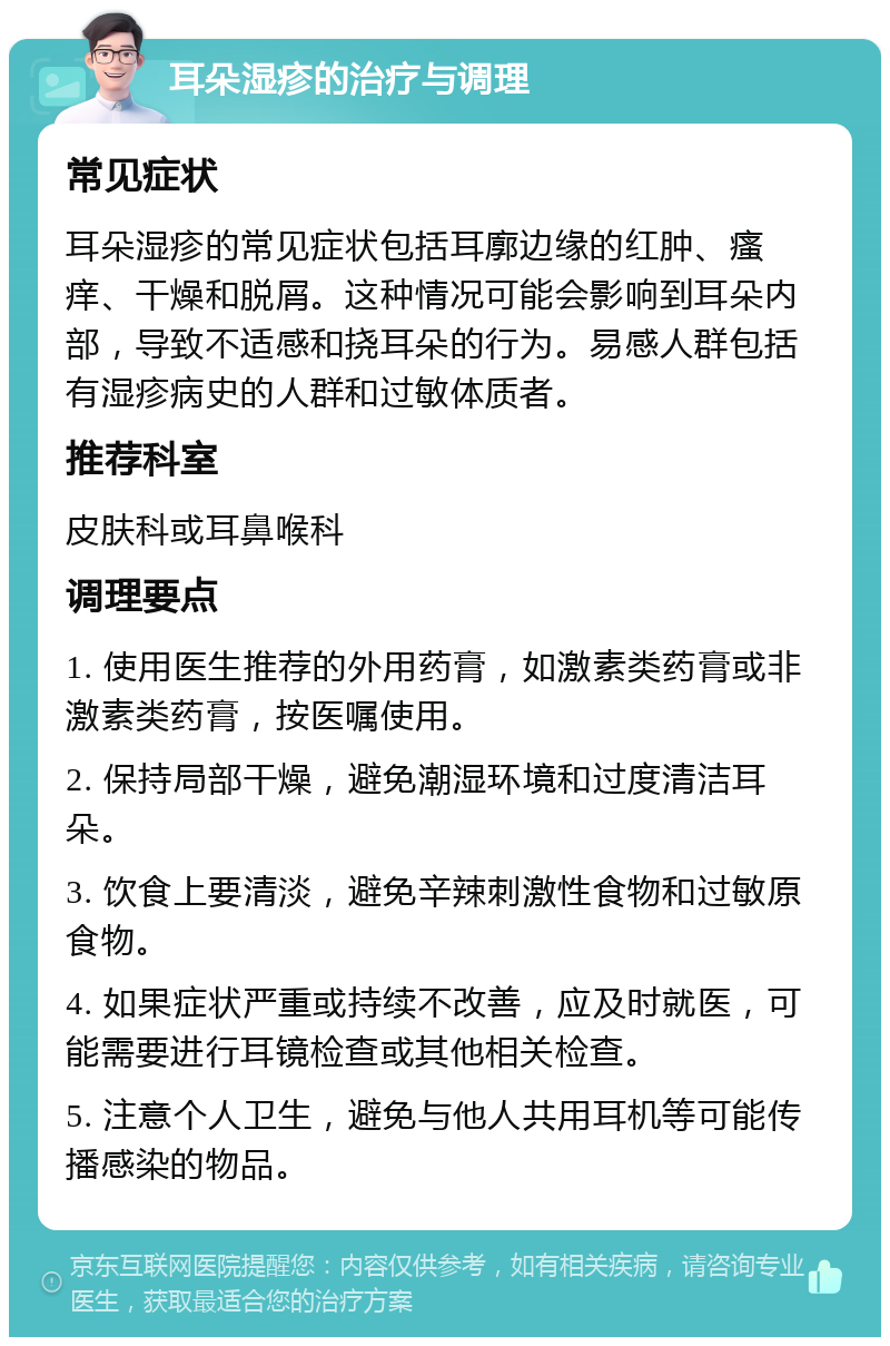 耳朵湿疹的治疗与调理 常见症状 耳朵湿疹的常见症状包括耳廓边缘的红肿、瘙痒、干燥和脱屑。这种情况可能会影响到耳朵内部，导致不适感和挠耳朵的行为。易感人群包括有湿疹病史的人群和过敏体质者。 推荐科室 皮肤科或耳鼻喉科 调理要点 1. 使用医生推荐的外用药膏，如激素类药膏或非激素类药膏，按医嘱使用。 2. 保持局部干燥，避免潮湿环境和过度清洁耳朵。 3. 饮食上要清淡，避免辛辣刺激性食物和过敏原食物。 4. 如果症状严重或持续不改善，应及时就医，可能需要进行耳镜检查或其他相关检查。 5. 注意个人卫生，避免与他人共用耳机等可能传播感染的物品。