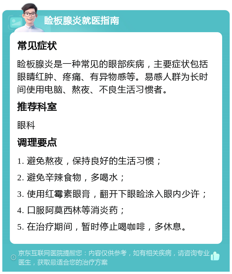 睑板腺炎就医指南 常见症状 睑板腺炎是一种常见的眼部疾病，主要症状包括眼睛红肿、疼痛、有异物感等。易感人群为长时间使用电脑、熬夜、不良生活习惯者。 推荐科室 眼科 调理要点 1. 避免熬夜，保持良好的生活习惯； 2. 避免辛辣食物，多喝水； 3. 使用红霉素眼膏，翻开下眼睑涂入眼内少许； 4. 口服阿莫西林等消炎药； 5. 在治疗期间，暂时停止喝咖啡，多休息。