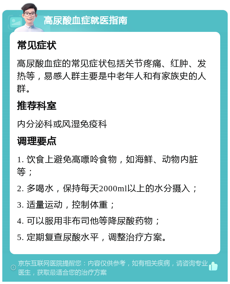 高尿酸血症就医指南 常见症状 高尿酸血症的常见症状包括关节疼痛、红肿、发热等，易感人群主要是中老年人和有家族史的人群。 推荐科室 内分泌科或风湿免疫科 调理要点 1. 饮食上避免高嘌呤食物，如海鲜、动物内脏等； 2. 多喝水，保持每天2000ml以上的水分摄入； 3. 适量运动，控制体重； 4. 可以服用非布司他等降尿酸药物； 5. 定期复查尿酸水平，调整治疗方案。