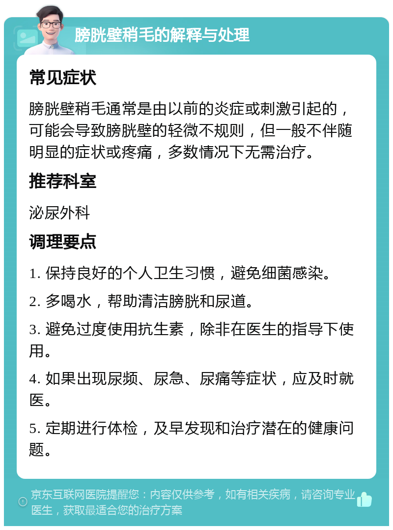 膀胱壁稍毛的解释与处理 常见症状 膀胱壁稍毛通常是由以前的炎症或刺激引起的，可能会导致膀胱壁的轻微不规则，但一般不伴随明显的症状或疼痛，多数情况下无需治疗。 推荐科室 泌尿外科 调理要点 1. 保持良好的个人卫生习惯，避免细菌感染。 2. 多喝水，帮助清洁膀胱和尿道。 3. 避免过度使用抗生素，除非在医生的指导下使用。 4. 如果出现尿频、尿急、尿痛等症状，应及时就医。 5. 定期进行体检，及早发现和治疗潜在的健康问题。