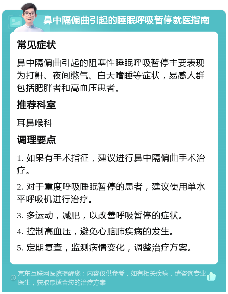 鼻中隔偏曲引起的睡眠呼吸暂停就医指南 常见症状 鼻中隔偏曲引起的阻塞性睡眠呼吸暂停主要表现为打鼾、夜间憋气、白天嗜睡等症状，易感人群包括肥胖者和高血压患者。 推荐科室 耳鼻喉科 调理要点 1. 如果有手术指征，建议进行鼻中隔偏曲手术治疗。 2. 对于重度呼吸睡眠暂停的患者，建议使用单水平呼吸机进行治疗。 3. 多运动，减肥，以改善呼吸暂停的症状。 4. 控制高血压，避免心脑肺疾病的发生。 5. 定期复查，监测病情变化，调整治疗方案。