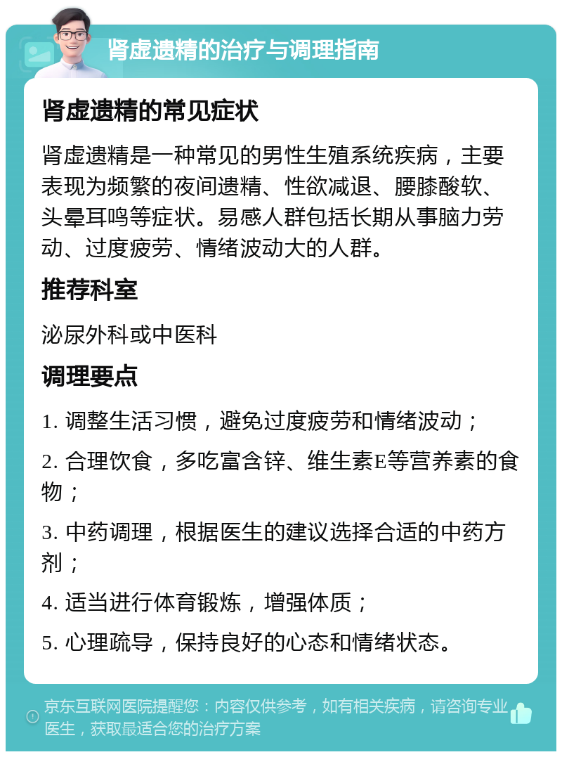 肾虚遗精的治疗与调理指南 肾虚遗精的常见症状 肾虚遗精是一种常见的男性生殖系统疾病，主要表现为频繁的夜间遗精、性欲减退、腰膝酸软、头晕耳鸣等症状。易感人群包括长期从事脑力劳动、过度疲劳、情绪波动大的人群。 推荐科室 泌尿外科或中医科 调理要点 1. 调整生活习惯，避免过度疲劳和情绪波动； 2. 合理饮食，多吃富含锌、维生素E等营养素的食物； 3. 中药调理，根据医生的建议选择合适的中药方剂； 4. 适当进行体育锻炼，增强体质； 5. 心理疏导，保持良好的心态和情绪状态。