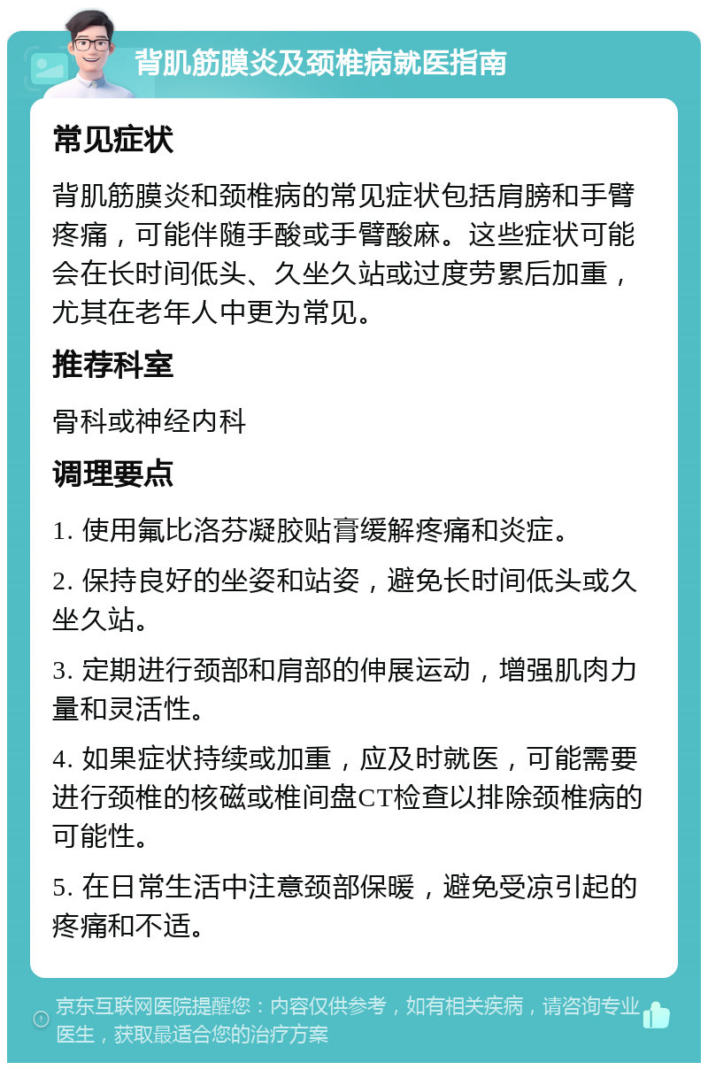 背肌筋膜炎及颈椎病就医指南 常见症状 背肌筋膜炎和颈椎病的常见症状包括肩膀和手臂疼痛，可能伴随手酸或手臂酸麻。这些症状可能会在长时间低头、久坐久站或过度劳累后加重，尤其在老年人中更为常见。 推荐科室 骨科或神经内科 调理要点 1. 使用氟比洛芬凝胶贴膏缓解疼痛和炎症。 2. 保持良好的坐姿和站姿，避免长时间低头或久坐久站。 3. 定期进行颈部和肩部的伸展运动，增强肌肉力量和灵活性。 4. 如果症状持续或加重，应及时就医，可能需要进行颈椎的核磁或椎间盘CT检查以排除颈椎病的可能性。 5. 在日常生活中注意颈部保暖，避免受凉引起的疼痛和不适。