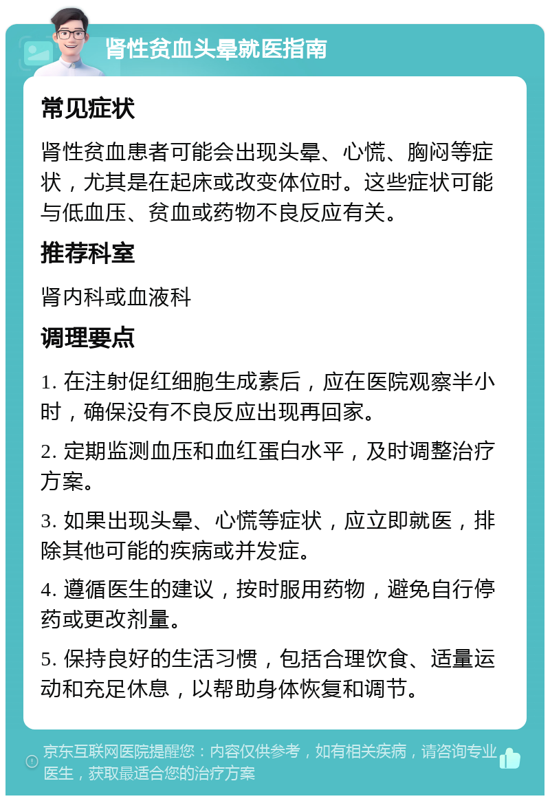 肾性贫血头晕就医指南 常见症状 肾性贫血患者可能会出现头晕、心慌、胸闷等症状，尤其是在起床或改变体位时。这些症状可能与低血压、贫血或药物不良反应有关。 推荐科室 肾内科或血液科 调理要点 1. 在注射促红细胞生成素后，应在医院观察半小时，确保没有不良反应出现再回家。 2. 定期监测血压和血红蛋白水平，及时调整治疗方案。 3. 如果出现头晕、心慌等症状，应立即就医，排除其他可能的疾病或并发症。 4. 遵循医生的建议，按时服用药物，避免自行停药或更改剂量。 5. 保持良好的生活习惯，包括合理饮食、适量运动和充足休息，以帮助身体恢复和调节。