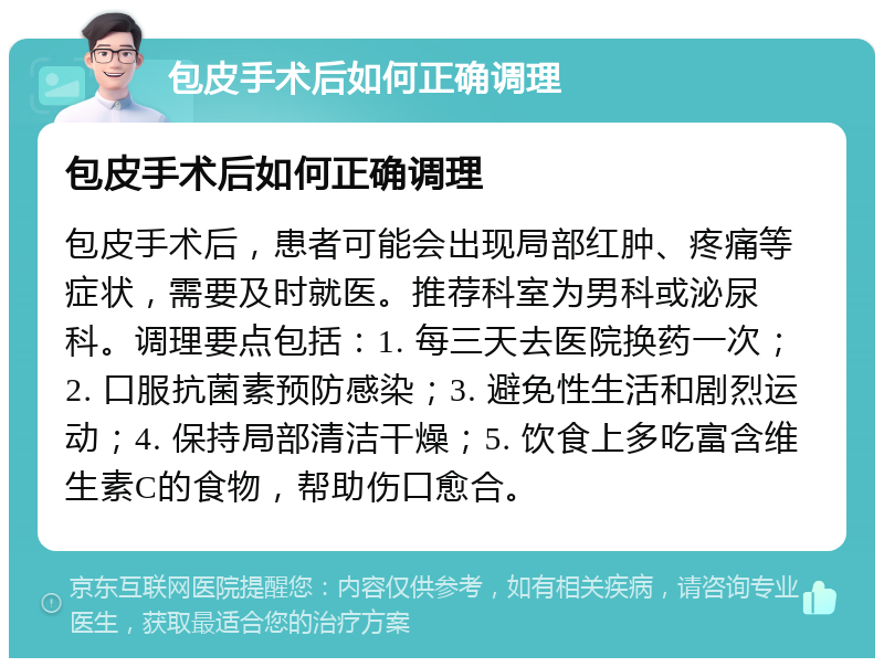 包皮手术后如何正确调理 包皮手术后如何正确调理 包皮手术后，患者可能会出现局部红肿、疼痛等症状，需要及时就医。推荐科室为男科或泌尿科。调理要点包括：1. 每三天去医院换药一次；2. 口服抗菌素预防感染；3. 避免性生活和剧烈运动；4. 保持局部清洁干燥；5. 饮食上多吃富含维生素C的食物，帮助伤口愈合。