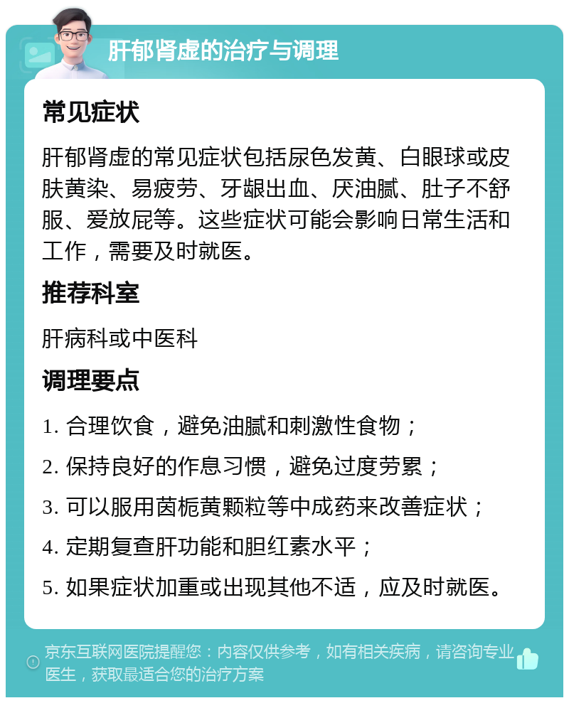 肝郁肾虚的治疗与调理 常见症状 肝郁肾虚的常见症状包括尿色发黄、白眼球或皮肤黄染、易疲劳、牙龈出血、厌油腻、肚子不舒服、爱放屁等。这些症状可能会影响日常生活和工作，需要及时就医。 推荐科室 肝病科或中医科 调理要点 1. 合理饮食，避免油腻和刺激性食物； 2. 保持良好的作息习惯，避免过度劳累； 3. 可以服用茵栀黄颗粒等中成药来改善症状； 4. 定期复查肝功能和胆红素水平； 5. 如果症状加重或出现其他不适，应及时就医。