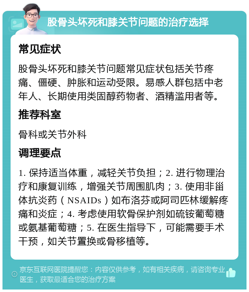 股骨头坏死和膝关节问题的治疗选择 常见症状 股骨头坏死和膝关节问题常见症状包括关节疼痛、僵硬、肿胀和运动受限。易感人群包括中老年人、长期使用类固醇药物者、酒精滥用者等。 推荐科室 骨科或关节外科 调理要点 1. 保持适当体重，减轻关节负担；2. 进行物理治疗和康复训练，增强关节周围肌肉；3. 使用非甾体抗炎药（NSAIDs）如布洛芬或阿司匹林缓解疼痛和炎症；4. 考虑使用软骨保护剂如硫铵葡萄糖或氨基葡萄糖；5. 在医生指导下，可能需要手术干预，如关节置换或骨移植等。