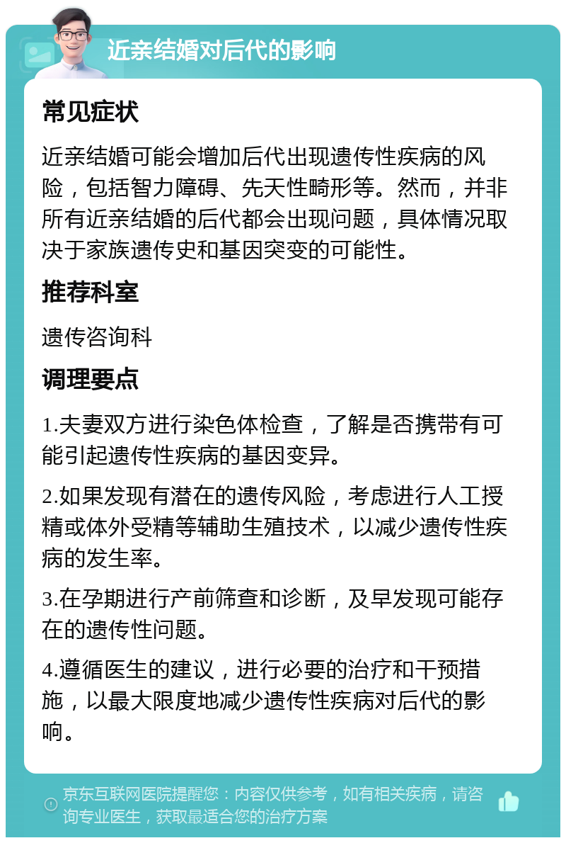 近亲结婚对后代的影响 常见症状 近亲结婚可能会增加后代出现遗传性疾病的风险，包括智力障碍、先天性畸形等。然而，并非所有近亲结婚的后代都会出现问题，具体情况取决于家族遗传史和基因突变的可能性。 推荐科室 遗传咨询科 调理要点 1.夫妻双方进行染色体检查，了解是否携带有可能引起遗传性疾病的基因变异。 2.如果发现有潜在的遗传风险，考虑进行人工授精或体外受精等辅助生殖技术，以减少遗传性疾病的发生率。 3.在孕期进行产前筛查和诊断，及早发现可能存在的遗传性问题。 4.遵循医生的建议，进行必要的治疗和干预措施，以最大限度地减少遗传性疾病对后代的影响。