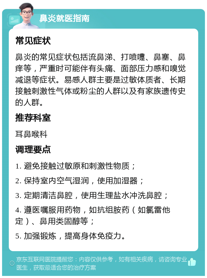 鼻炎就医指南 常见症状 鼻炎的常见症状包括流鼻涕、打喷嚏、鼻塞、鼻痒等，严重时可能伴有头痛、面部压力感和嗅觉减退等症状。易感人群主要是过敏体质者、长期接触刺激性气体或粉尘的人群以及有家族遗传史的人群。 推荐科室 耳鼻喉科 调理要点 1. 避免接触过敏原和刺激性物质； 2. 保持室内空气湿润，使用加湿器； 3. 定期清洁鼻腔，使用生理盐水冲洗鼻腔； 4. 遵医嘱服用药物，如抗组胺药（如氯雷他定）、鼻用类固醇等； 5. 加强锻炼，提高身体免疫力。