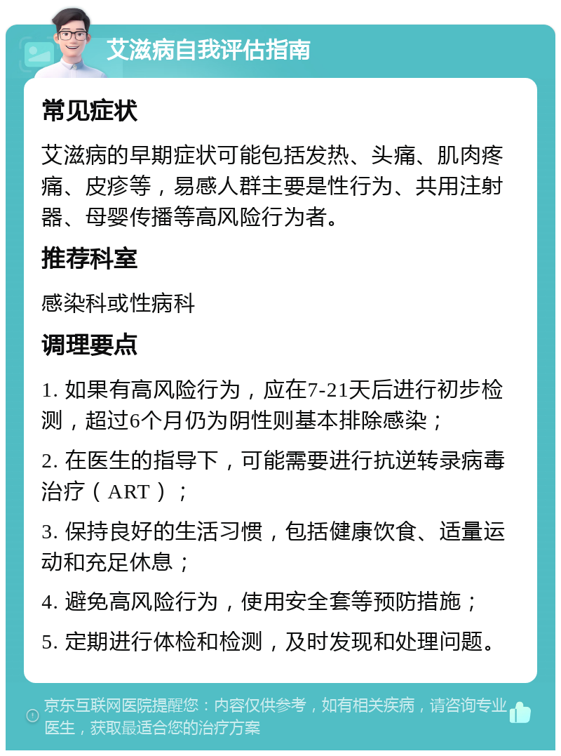 艾滋病自我评估指南 常见症状 艾滋病的早期症状可能包括发热、头痛、肌肉疼痛、皮疹等，易感人群主要是性行为、共用注射器、母婴传播等高风险行为者。 推荐科室 感染科或性病科 调理要点 1. 如果有高风险行为，应在7-21天后进行初步检测，超过6个月仍为阴性则基本排除感染； 2. 在医生的指导下，可能需要进行抗逆转录病毒治疗（ART）； 3. 保持良好的生活习惯，包括健康饮食、适量运动和充足休息； 4. 避免高风险行为，使用安全套等预防措施； 5. 定期进行体检和检测，及时发现和处理问题。