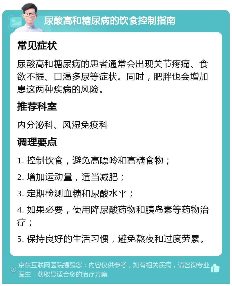 尿酸高和糖尿病的饮食控制指南 常见症状 尿酸高和糖尿病的患者通常会出现关节疼痛、食欲不振、口渴多尿等症状。同时，肥胖也会增加患这两种疾病的风险。 推荐科室 内分泌科、风湿免疫科 调理要点 1. 控制饮食，避免高嘌呤和高糖食物； 2. 增加运动量，适当减肥； 3. 定期检测血糖和尿酸水平； 4. 如果必要，使用降尿酸药物和胰岛素等药物治疗； 5. 保持良好的生活习惯，避免熬夜和过度劳累。