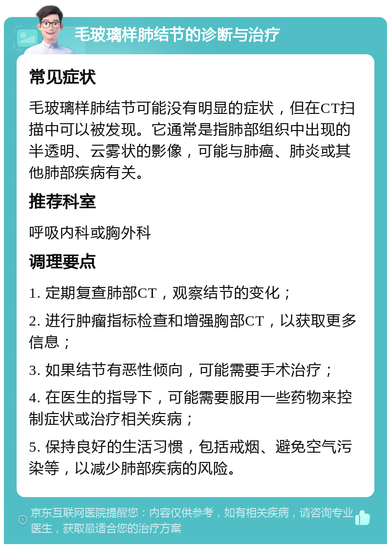 毛玻璃样肺结节的诊断与治疗 常见症状 毛玻璃样肺结节可能没有明显的症状，但在CT扫描中可以被发现。它通常是指肺部组织中出现的半透明、云雾状的影像，可能与肺癌、肺炎或其他肺部疾病有关。 推荐科室 呼吸内科或胸外科 调理要点 1. 定期复查肺部CT，观察结节的变化； 2. 进行肿瘤指标检查和增强胸部CT，以获取更多信息； 3. 如果结节有恶性倾向，可能需要手术治疗； 4. 在医生的指导下，可能需要服用一些药物来控制症状或治疗相关疾病； 5. 保持良好的生活习惯，包括戒烟、避免空气污染等，以减少肺部疾病的风险。