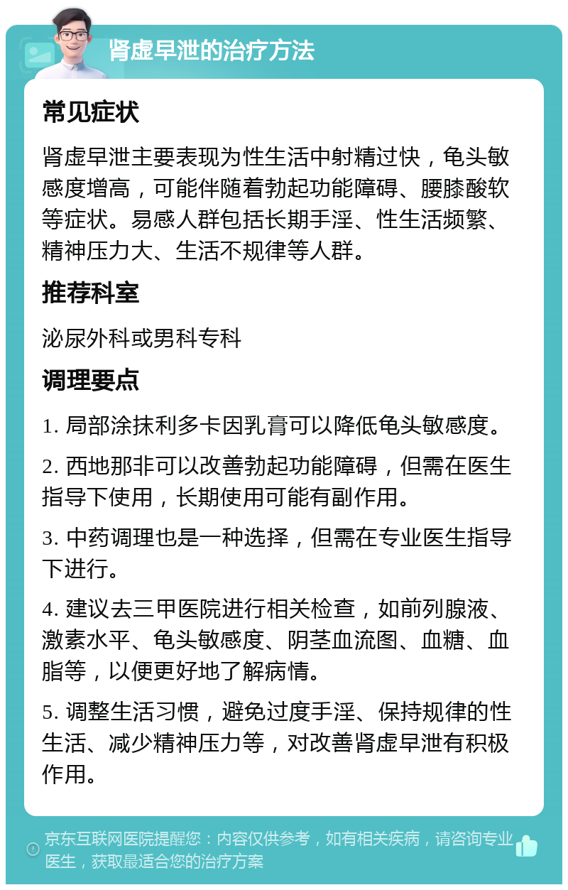 肾虚早泄的治疗方法 常见症状 肾虚早泄主要表现为性生活中射精过快，龟头敏感度增高，可能伴随着勃起功能障碍、腰膝酸软等症状。易感人群包括长期手淫、性生活频繁、精神压力大、生活不规律等人群。 推荐科室 泌尿外科或男科专科 调理要点 1. 局部涂抹利多卡因乳膏可以降低龟头敏感度。 2. 西地那非可以改善勃起功能障碍，但需在医生指导下使用，长期使用可能有副作用。 3. 中药调理也是一种选择，但需在专业医生指导下进行。 4. 建议去三甲医院进行相关检查，如前列腺液、激素水平、龟头敏感度、阴茎血流图、血糖、血脂等，以便更好地了解病情。 5. 调整生活习惯，避免过度手淫、保持规律的性生活、减少精神压力等，对改善肾虚早泄有积极作用。