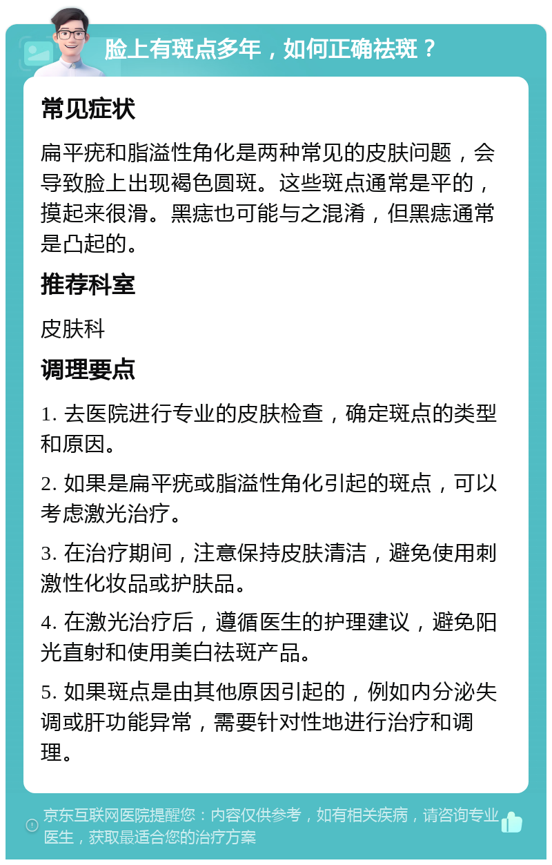 脸上有斑点多年，如何正确祛斑？ 常见症状 扁平疣和脂溢性角化是两种常见的皮肤问题，会导致脸上出现褐色圆斑。这些斑点通常是平的，摸起来很滑。黑痣也可能与之混淆，但黑痣通常是凸起的。 推荐科室 皮肤科 调理要点 1. 去医院进行专业的皮肤检查，确定斑点的类型和原因。 2. 如果是扁平疣或脂溢性角化引起的斑点，可以考虑激光治疗。 3. 在治疗期间，注意保持皮肤清洁，避免使用刺激性化妆品或护肤品。 4. 在激光治疗后，遵循医生的护理建议，避免阳光直射和使用美白祛斑产品。 5. 如果斑点是由其他原因引起的，例如内分泌失调或肝功能异常，需要针对性地进行治疗和调理。