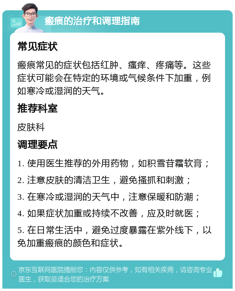 瘢痕的治疗和调理指南 常见症状 瘢痕常见的症状包括红肿、瘙痒、疼痛等。这些症状可能会在特定的环境或气候条件下加重，例如寒冷或湿润的天气。 推荐科室 皮肤科 调理要点 1. 使用医生推荐的外用药物，如积雪苷霜软膏； 2. 注意皮肤的清洁卫生，避免搔抓和刺激； 3. 在寒冷或湿润的天气中，注意保暖和防潮； 4. 如果症状加重或持续不改善，应及时就医； 5. 在日常生活中，避免过度暴露在紫外线下，以免加重瘢痕的颜色和症状。