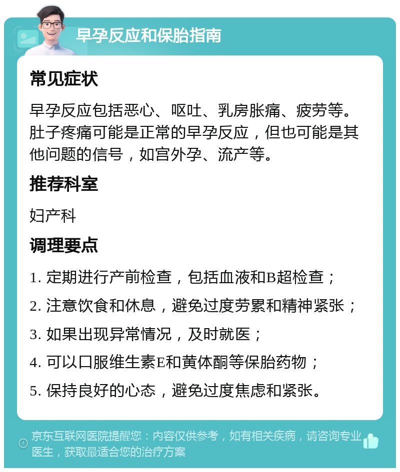 早孕反应和保胎指南 常见症状 早孕反应包括恶心、呕吐、乳房胀痛、疲劳等。肚子疼痛可能是正常的早孕反应，但也可能是其他问题的信号，如宫外孕、流产等。 推荐科室 妇产科 调理要点 1. 定期进行产前检查，包括血液和B超检查； 2. 注意饮食和休息，避免过度劳累和精神紧张； 3. 如果出现异常情况，及时就医； 4. 可以口服维生素E和黄体酮等保胎药物； 5. 保持良好的心态，避免过度焦虑和紧张。