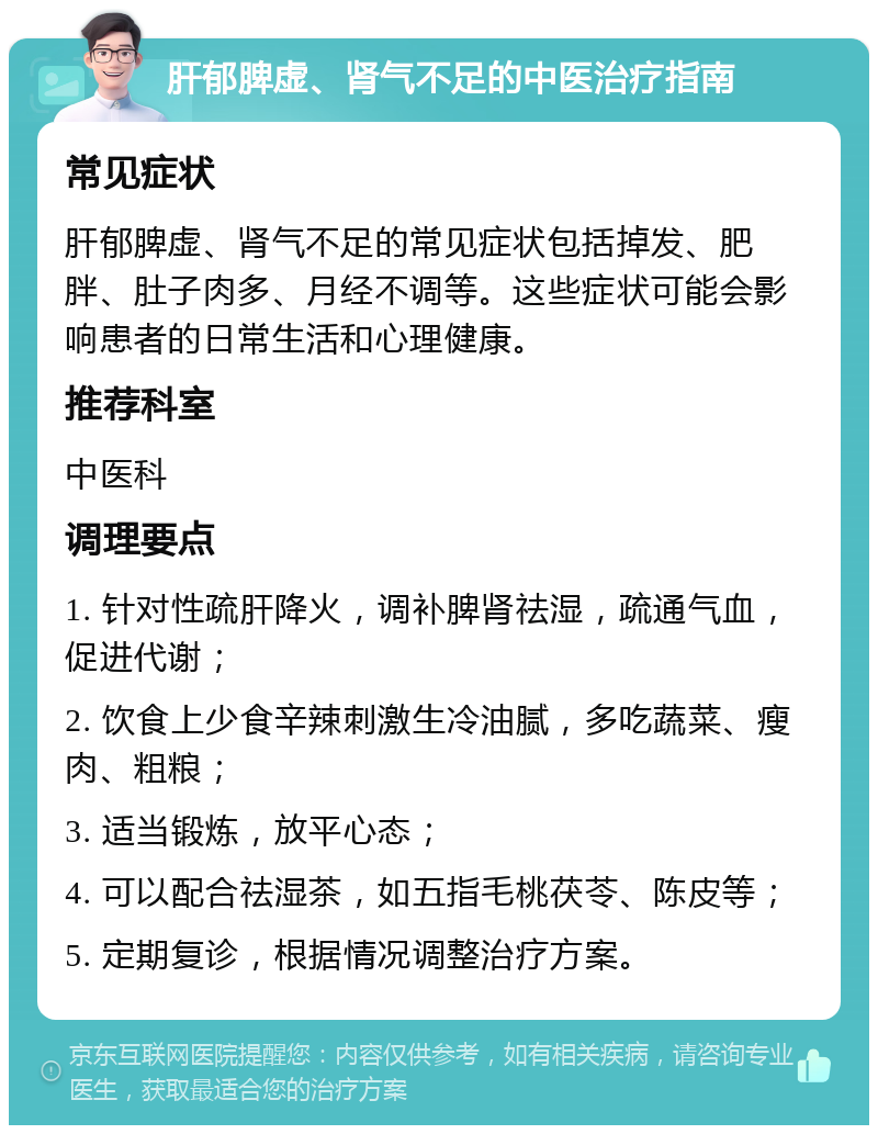 肝郁脾虚、肾气不足的中医治疗指南 常见症状 肝郁脾虚、肾气不足的常见症状包括掉发、肥胖、肚子肉多、月经不调等。这些症状可能会影响患者的日常生活和心理健康。 推荐科室 中医科 调理要点 1. 针对性疏肝降火，调补脾肾祛湿，疏通气血，促进代谢； 2. 饮食上少食辛辣刺激生冷油腻，多吃蔬菜、瘦肉、粗粮； 3. 适当锻炼，放平心态； 4. 可以配合祛湿茶，如五指毛桃茯苓、陈皮等； 5. 定期复诊，根据情况调整治疗方案。