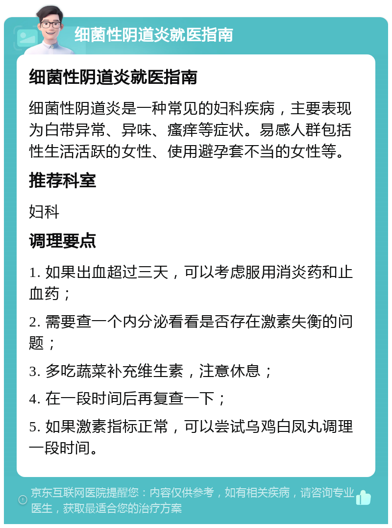 细菌性阴道炎就医指南 细菌性阴道炎就医指南 细菌性阴道炎是一种常见的妇科疾病，主要表现为白带异常、异味、瘙痒等症状。易感人群包括性生活活跃的女性、使用避孕套不当的女性等。 推荐科室 妇科 调理要点 1. 如果出血超过三天，可以考虑服用消炎药和止血药； 2. 需要查一个内分泌看看是否存在激素失衡的问题； 3. 多吃蔬菜补充维生素，注意休息； 4. 在一段时间后再复查一下； 5. 如果激素指标正常，可以尝试乌鸡白凤丸调理一段时间。