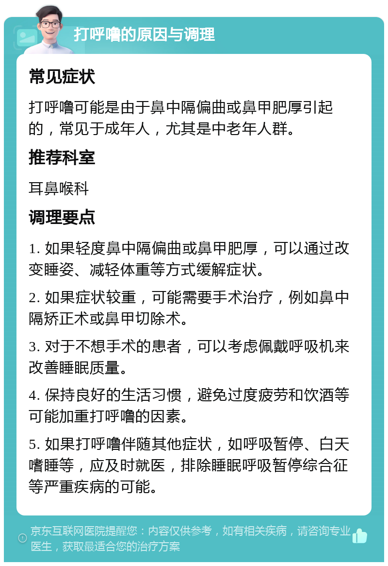 打呼噜的原因与调理 常见症状 打呼噜可能是由于鼻中隔偏曲或鼻甲肥厚引起的，常见于成年人，尤其是中老年人群。 推荐科室 耳鼻喉科 调理要点 1. 如果轻度鼻中隔偏曲或鼻甲肥厚，可以通过改变睡姿、减轻体重等方式缓解症状。 2. 如果症状较重，可能需要手术治疗，例如鼻中隔矫正术或鼻甲切除术。 3. 对于不想手术的患者，可以考虑佩戴呼吸机来改善睡眠质量。 4. 保持良好的生活习惯，避免过度疲劳和饮酒等可能加重打呼噜的因素。 5. 如果打呼噜伴随其他症状，如呼吸暂停、白天嗜睡等，应及时就医，排除睡眠呼吸暂停综合征等严重疾病的可能。