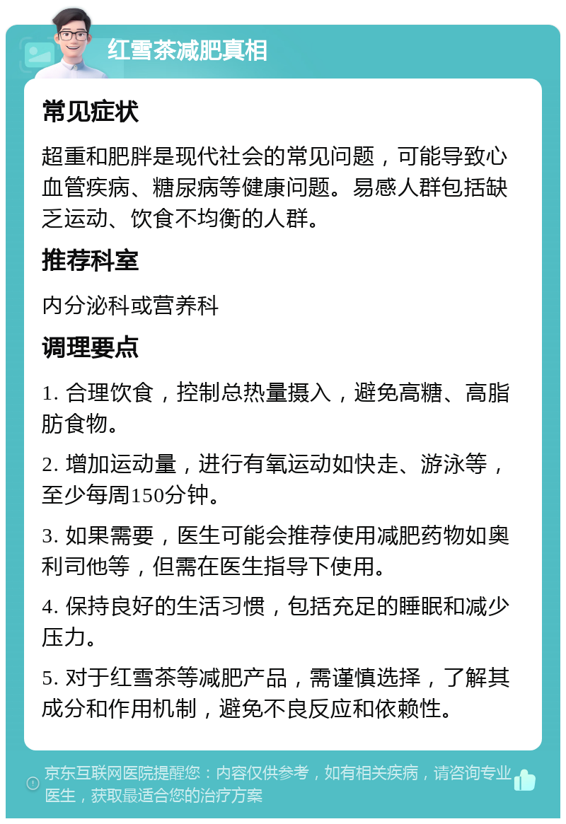 红雪茶减肥真相 常见症状 超重和肥胖是现代社会的常见问题，可能导致心血管疾病、糖尿病等健康问题。易感人群包括缺乏运动、饮食不均衡的人群。 推荐科室 内分泌科或营养科 调理要点 1. 合理饮食，控制总热量摄入，避免高糖、高脂肪食物。 2. 增加运动量，进行有氧运动如快走、游泳等，至少每周150分钟。 3. 如果需要，医生可能会推荐使用减肥药物如奥利司他等，但需在医生指导下使用。 4. 保持良好的生活习惯，包括充足的睡眠和减少压力。 5. 对于红雪茶等减肥产品，需谨慎选择，了解其成分和作用机制，避免不良反应和依赖性。