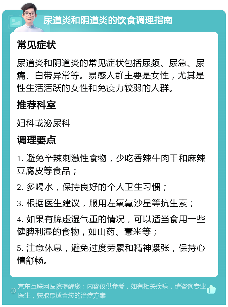 尿道炎和阴道炎的饮食调理指南 常见症状 尿道炎和阴道炎的常见症状包括尿频、尿急、尿痛、白带异常等。易感人群主要是女性，尤其是性生活活跃的女性和免疫力较弱的人群。 推荐科室 妇科或泌尿科 调理要点 1. 避免辛辣刺激性食物，少吃香辣牛肉干和麻辣豆腐皮等食品； 2. 多喝水，保持良好的个人卫生习惯； 3. 根据医生建议，服用左氧氟沙星等抗生素； 4. 如果有脾虚湿气重的情况，可以适当食用一些健脾利湿的食物，如山药、薏米等； 5. 注意休息，避免过度劳累和精神紧张，保持心情舒畅。