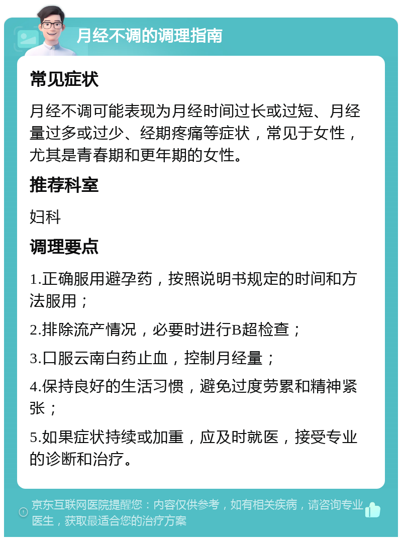 月经不调的调理指南 常见症状 月经不调可能表现为月经时间过长或过短、月经量过多或过少、经期疼痛等症状，常见于女性，尤其是青春期和更年期的女性。 推荐科室 妇科 调理要点 1.正确服用避孕药，按照说明书规定的时间和方法服用； 2.排除流产情况，必要时进行B超检查； 3.口服云南白药止血，控制月经量； 4.保持良好的生活习惯，避免过度劳累和精神紧张； 5.如果症状持续或加重，应及时就医，接受专业的诊断和治疗。