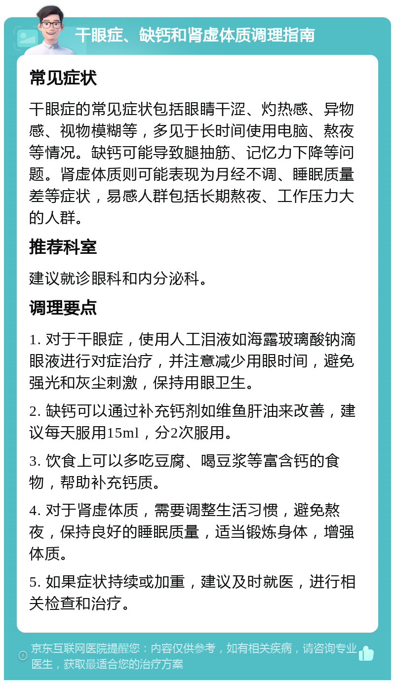 干眼症、缺钙和肾虚体质调理指南 常见症状 干眼症的常见症状包括眼睛干涩、灼热感、异物感、视物模糊等，多见于长时间使用电脑、熬夜等情况。缺钙可能导致腿抽筋、记忆力下降等问题。肾虚体质则可能表现为月经不调、睡眠质量差等症状，易感人群包括长期熬夜、工作压力大的人群。 推荐科室 建议就诊眼科和内分泌科。 调理要点 1. 对于干眼症，使用人工泪液如海露玻璃酸钠滴眼液进行对症治疗，并注意减少用眼时间，避免强光和灰尘刺激，保持用眼卫生。 2. 缺钙可以通过补充钙剂如维鱼肝油来改善，建议每天服用15ml，分2次服用。 3. 饮食上可以多吃豆腐、喝豆浆等富含钙的食物，帮助补充钙质。 4. 对于肾虚体质，需要调整生活习惯，避免熬夜，保持良好的睡眠质量，适当锻炼身体，增强体质。 5. 如果症状持续或加重，建议及时就医，进行相关检查和治疗。