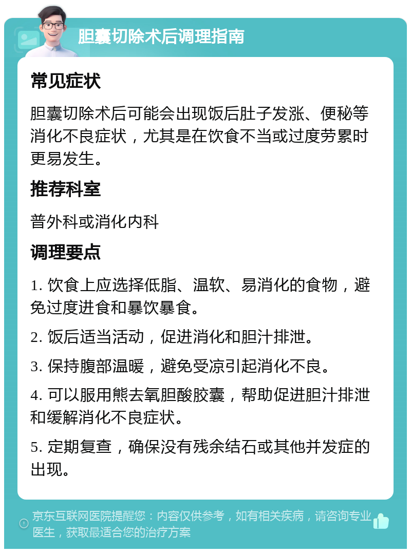 胆囊切除术后调理指南 常见症状 胆囊切除术后可能会出现饭后肚子发涨、便秘等消化不良症状，尤其是在饮食不当或过度劳累时更易发生。 推荐科室 普外科或消化内科 调理要点 1. 饮食上应选择低脂、温软、易消化的食物，避免过度进食和暴饮暴食。 2. 饭后适当活动，促进消化和胆汁排泄。 3. 保持腹部温暖，避免受凉引起消化不良。 4. 可以服用熊去氧胆酸胶囊，帮助促进胆汁排泄和缓解消化不良症状。 5. 定期复查，确保没有残余结石或其他并发症的出现。