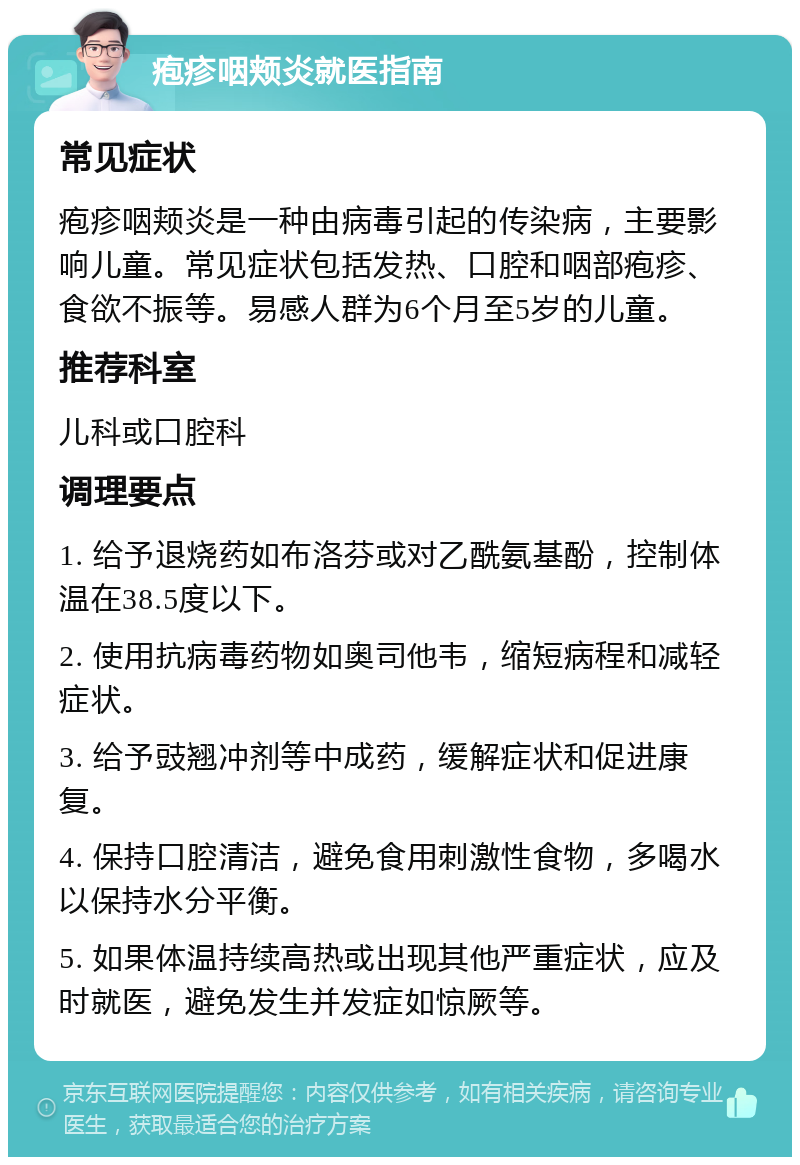 疱疹咽颊炎就医指南 常见症状 疱疹咽颊炎是一种由病毒引起的传染病，主要影响儿童。常见症状包括发热、口腔和咽部疱疹、食欲不振等。易感人群为6个月至5岁的儿童。 推荐科室 儿科或口腔科 调理要点 1. 给予退烧药如布洛芬或对乙酰氨基酚，控制体温在38.5度以下。 2. 使用抗病毒药物如奥司他韦，缩短病程和减轻症状。 3. 给予豉翘冲剂等中成药，缓解症状和促进康复。 4. 保持口腔清洁，避免食用刺激性食物，多喝水以保持水分平衡。 5. 如果体温持续高热或出现其他严重症状，应及时就医，避免发生并发症如惊厥等。