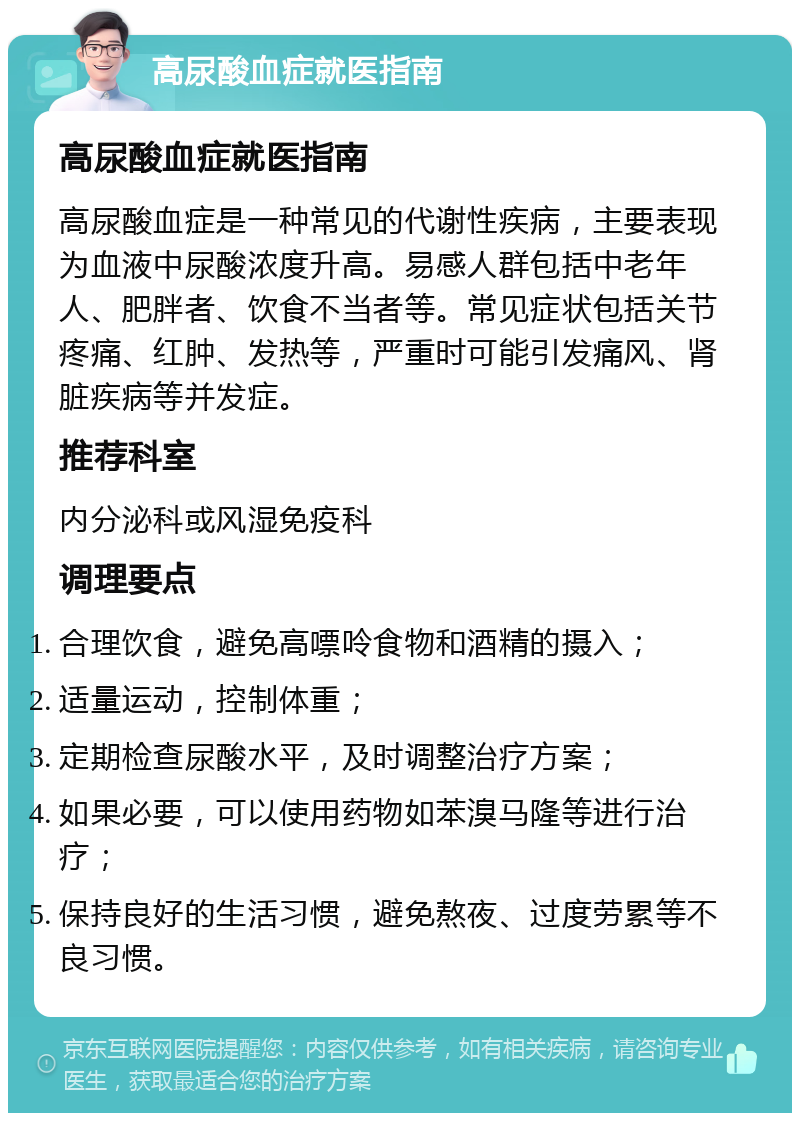 高尿酸血症就医指南 高尿酸血症就医指南 高尿酸血症是一种常见的代谢性疾病，主要表现为血液中尿酸浓度升高。易感人群包括中老年人、肥胖者、饮食不当者等。常见症状包括关节疼痛、红肿、发热等，严重时可能引发痛风、肾脏疾病等并发症。 推荐科室 内分泌科或风湿免疫科 调理要点 合理饮食，避免高嘌呤食物和酒精的摄入； 适量运动，控制体重； 定期检查尿酸水平，及时调整治疗方案； 如果必要，可以使用药物如苯溴马隆等进行治疗； 保持良好的生活习惯，避免熬夜、过度劳累等不良习惯。