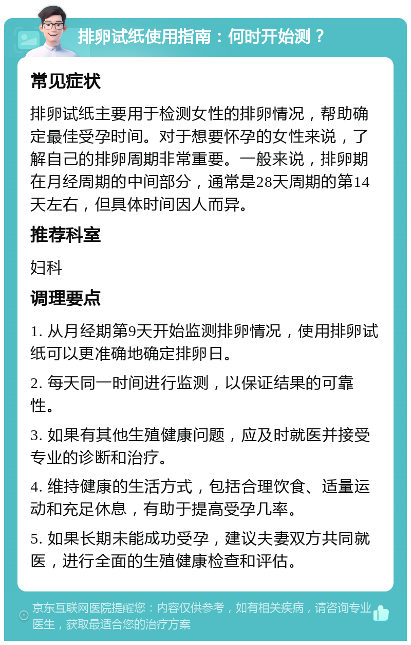 排卵试纸使用指南：何时开始测？ 常见症状 排卵试纸主要用于检测女性的排卵情况，帮助确定最佳受孕时间。对于想要怀孕的女性来说，了解自己的排卵周期非常重要。一般来说，排卵期在月经周期的中间部分，通常是28天周期的第14天左右，但具体时间因人而异。 推荐科室 妇科 调理要点 1. 从月经期第9天开始监测排卵情况，使用排卵试纸可以更准确地确定排卵日。 2. 每天同一时间进行监测，以保证结果的可靠性。 3. 如果有其他生殖健康问题，应及时就医并接受专业的诊断和治疗。 4. 维持健康的生活方式，包括合理饮食、适量运动和充足休息，有助于提高受孕几率。 5. 如果长期未能成功受孕，建议夫妻双方共同就医，进行全面的生殖健康检查和评估。