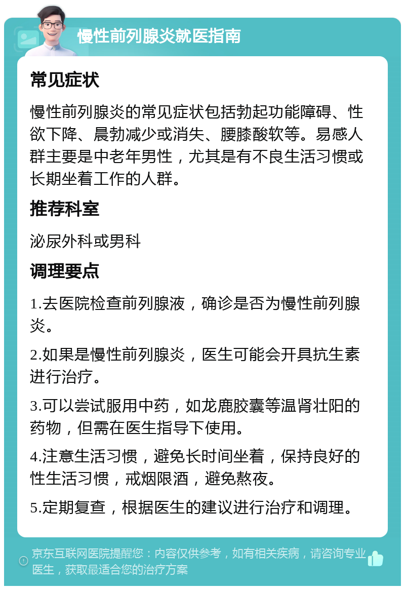 慢性前列腺炎就医指南 常见症状 慢性前列腺炎的常见症状包括勃起功能障碍、性欲下降、晨勃减少或消失、腰膝酸软等。易感人群主要是中老年男性，尤其是有不良生活习惯或长期坐着工作的人群。 推荐科室 泌尿外科或男科 调理要点 1.去医院检查前列腺液，确诊是否为慢性前列腺炎。 2.如果是慢性前列腺炎，医生可能会开具抗生素进行治疗。 3.可以尝试服用中药，如龙鹿胶囊等温肾壮阳的药物，但需在医生指导下使用。 4.注意生活习惯，避免长时间坐着，保持良好的性生活习惯，戒烟限酒，避免熬夜。 5.定期复查，根据医生的建议进行治疗和调理。