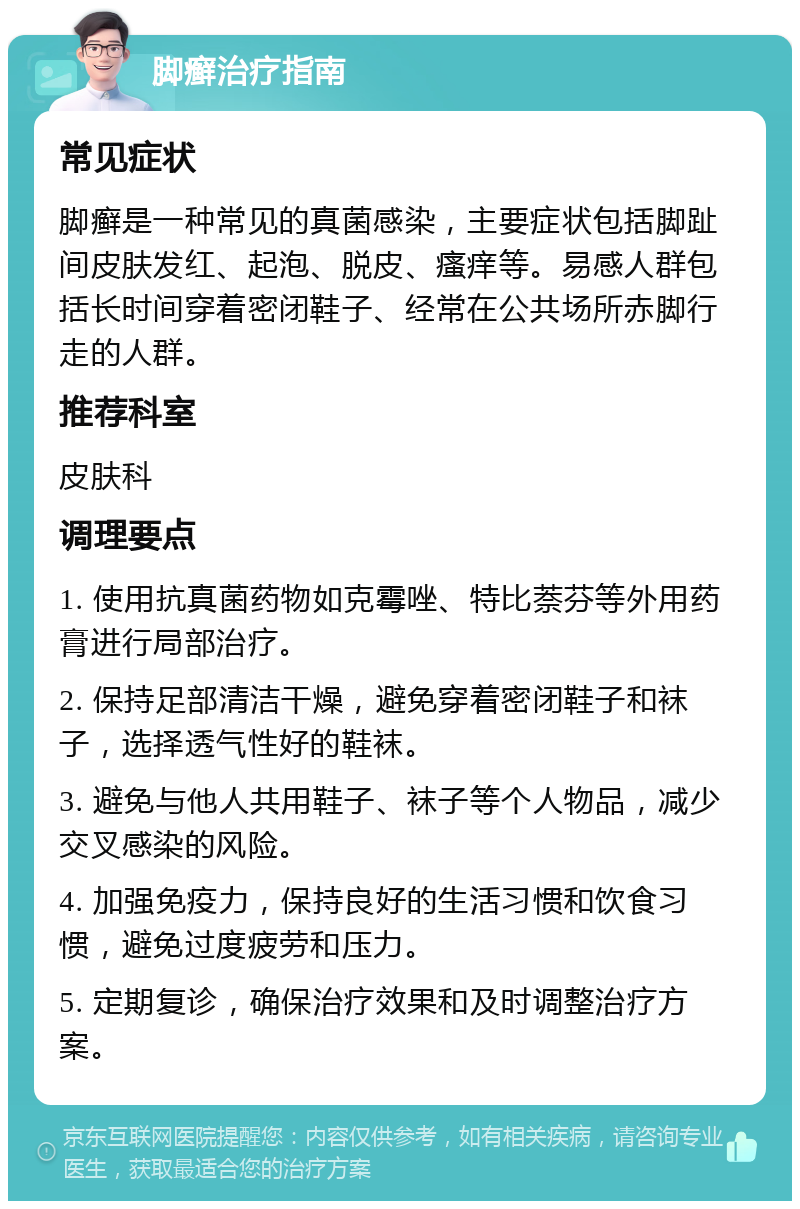 脚癣治疗指南 常见症状 脚癣是一种常见的真菌感染，主要症状包括脚趾间皮肤发红、起泡、脱皮、瘙痒等。易感人群包括长时间穿着密闭鞋子、经常在公共场所赤脚行走的人群。 推荐科室 皮肤科 调理要点 1. 使用抗真菌药物如克霉唑、特比萘芬等外用药膏进行局部治疗。 2. 保持足部清洁干燥，避免穿着密闭鞋子和袜子，选择透气性好的鞋袜。 3. 避免与他人共用鞋子、袜子等个人物品，减少交叉感染的风险。 4. 加强免疫力，保持良好的生活习惯和饮食习惯，避免过度疲劳和压力。 5. 定期复诊，确保治疗效果和及时调整治疗方案。