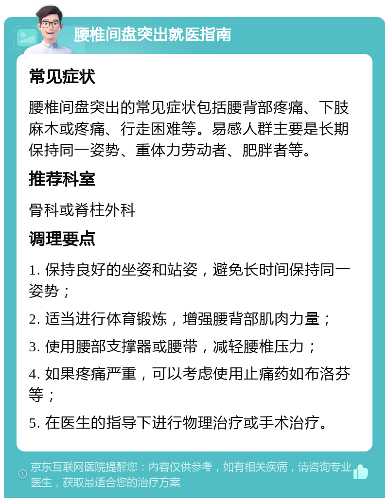 腰椎间盘突出就医指南 常见症状 腰椎间盘突出的常见症状包括腰背部疼痛、下肢麻木或疼痛、行走困难等。易感人群主要是长期保持同一姿势、重体力劳动者、肥胖者等。 推荐科室 骨科或脊柱外科 调理要点 1. 保持良好的坐姿和站姿，避免长时间保持同一姿势； 2. 适当进行体育锻炼，增强腰背部肌肉力量； 3. 使用腰部支撑器或腰带，减轻腰椎压力； 4. 如果疼痛严重，可以考虑使用止痛药如布洛芬等； 5. 在医生的指导下进行物理治疗或手术治疗。