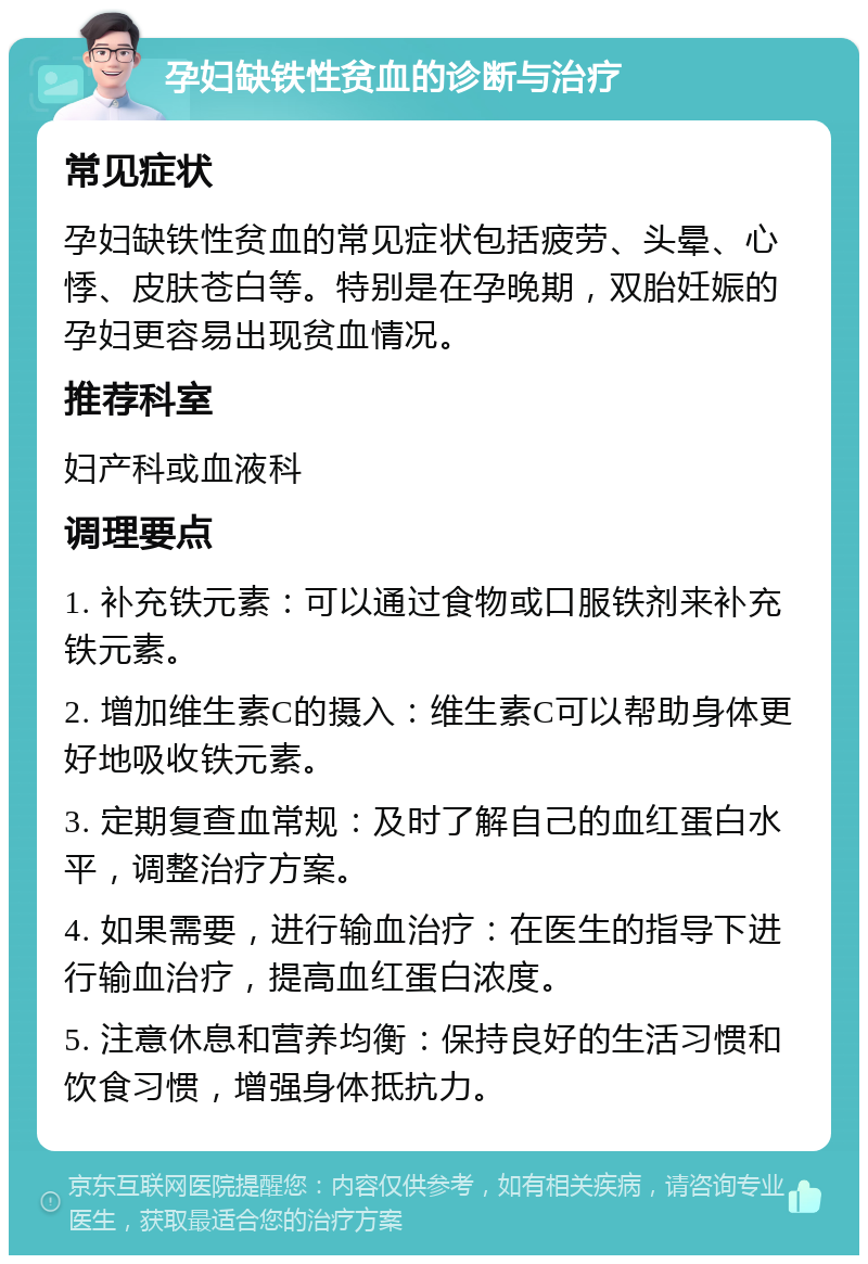 孕妇缺铁性贫血的诊断与治疗 常见症状 孕妇缺铁性贫血的常见症状包括疲劳、头晕、心悸、皮肤苍白等。特别是在孕晚期，双胎妊娠的孕妇更容易出现贫血情况。 推荐科室 妇产科或血液科 调理要点 1. 补充铁元素：可以通过食物或口服铁剂来补充铁元素。 2. 增加维生素C的摄入：维生素C可以帮助身体更好地吸收铁元素。 3. 定期复查血常规：及时了解自己的血红蛋白水平，调整治疗方案。 4. 如果需要，进行输血治疗：在医生的指导下进行输血治疗，提高血红蛋白浓度。 5. 注意休息和营养均衡：保持良好的生活习惯和饮食习惯，增强身体抵抗力。