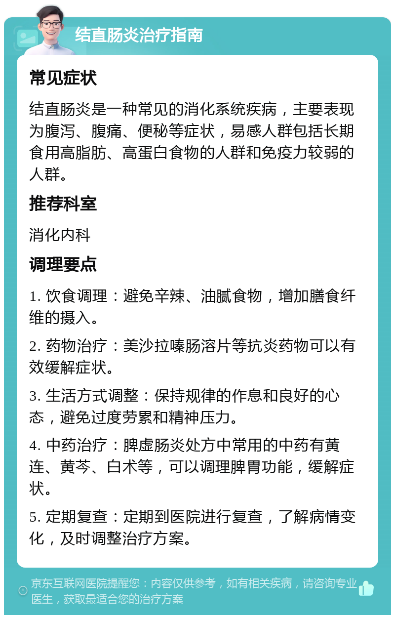 结直肠炎治疗指南 常见症状 结直肠炎是一种常见的消化系统疾病，主要表现为腹泻、腹痛、便秘等症状，易感人群包括长期食用高脂肪、高蛋白食物的人群和免疫力较弱的人群。 推荐科室 消化内科 调理要点 1. 饮食调理：避免辛辣、油腻食物，增加膳食纤维的摄入。 2. 药物治疗：美沙拉嗪肠溶片等抗炎药物可以有效缓解症状。 3. 生活方式调整：保持规律的作息和良好的心态，避免过度劳累和精神压力。 4. 中药治疗：脾虚肠炎处方中常用的中药有黄连、黄芩、白术等，可以调理脾胃功能，缓解症状。 5. 定期复查：定期到医院进行复查，了解病情变化，及时调整治疗方案。