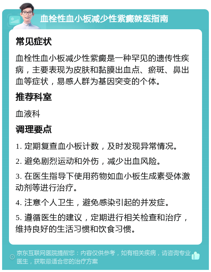 血栓性血小板减少性紫癜就医指南 常见症状 血栓性血小板减少性紫癜是一种罕见的遗传性疾病，主要表现为皮肤和黏膜出血点、瘀斑、鼻出血等症状，易感人群为基因突变的个体。 推荐科室 血液科 调理要点 1. 定期复查血小板计数，及时发现异常情况。 2. 避免剧烈运动和外伤，减少出血风险。 3. 在医生指导下使用药物如血小板生成素受体激动剂等进行治疗。 4. 注意个人卫生，避免感染引起的并发症。 5. 遵循医生的建议，定期进行相关检查和治疗，维持良好的生活习惯和饮食习惯。