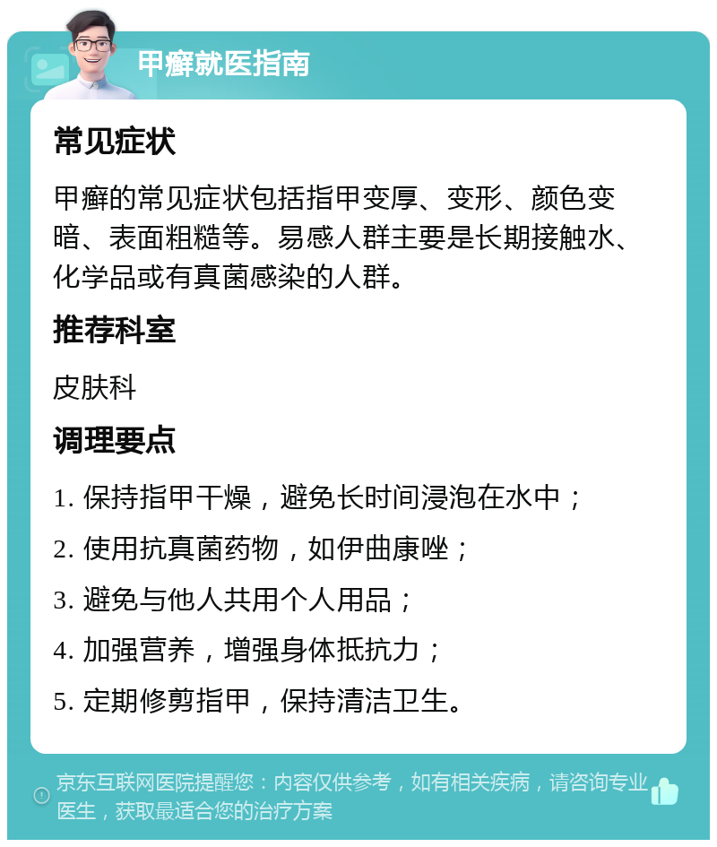 甲癣就医指南 常见症状 甲癣的常见症状包括指甲变厚、变形、颜色变暗、表面粗糙等。易感人群主要是长期接触水、化学品或有真菌感染的人群。 推荐科室 皮肤科 调理要点 1. 保持指甲干燥，避免长时间浸泡在水中； 2. 使用抗真菌药物，如伊曲康唑； 3. 避免与他人共用个人用品； 4. 加强营养，增强身体抵抗力； 5. 定期修剪指甲，保持清洁卫生。